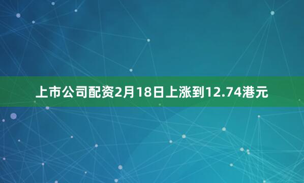上市公司配资2月18日上涨到12.74港元