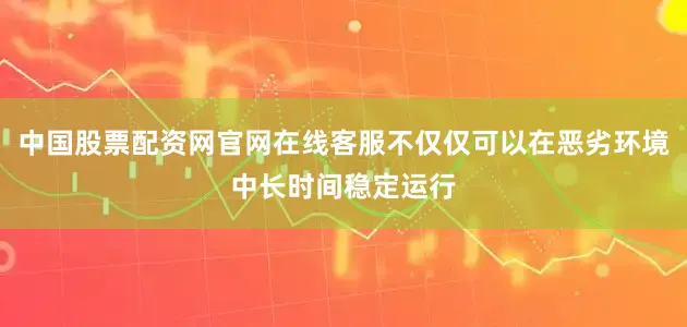 中国股票配资网官网在线客服不仅仅可以在恶劣环境中长时间稳定运行