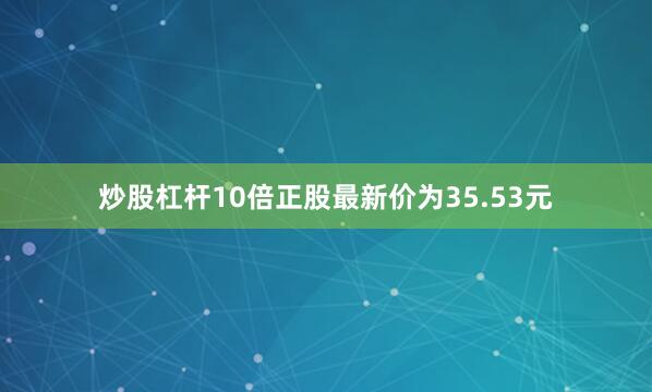 炒股杠杆10倍正股最新价为35.53元