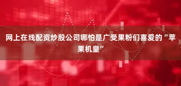 网上在线配资炒股公司哪怕是广受果粉们喜爱的“苹果机皇”