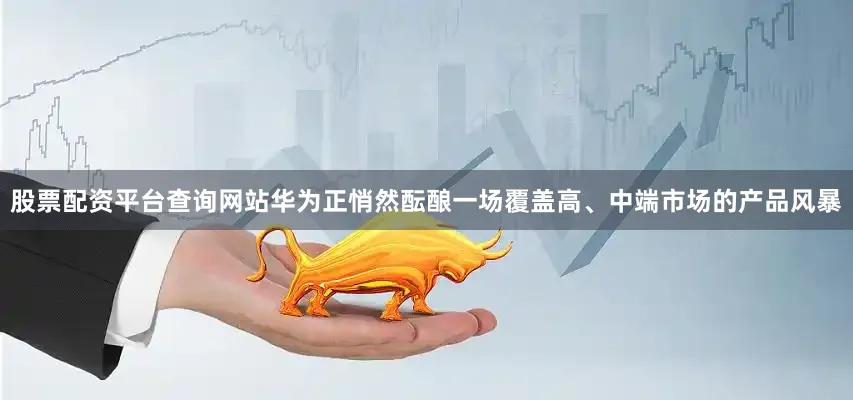 股票配资平台查询网站华为正悄然酝酿一场覆盖高、中端市场的产品风暴