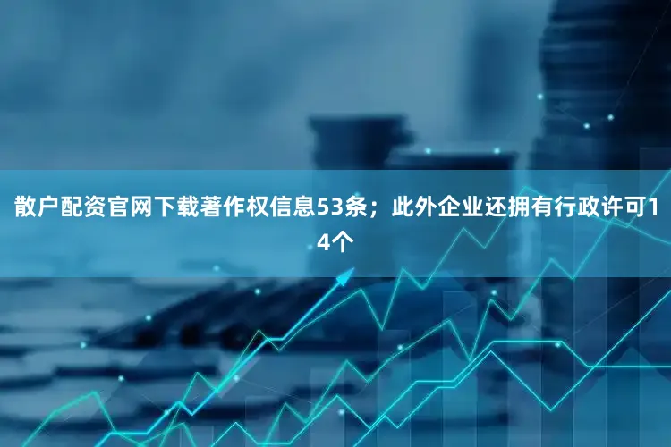 散户配资官网下载著作权信息53条；此外企业还拥有行政许可14个