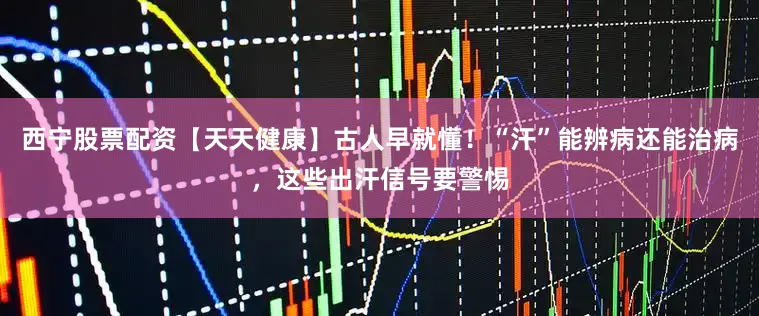 西宁股票配资【天天健康】古人早就懂！“汗”能辨病还能治病，这些出汗信号要警惕