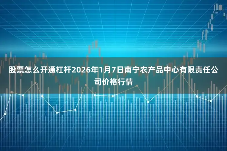股票怎么开通杠杆2026年1月7日南宁农产品中心有限责任公司价格行情