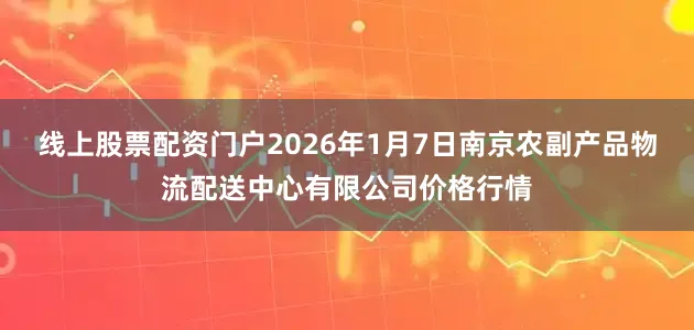 线上股票配资门户2026年1月7日南京农副产品物流配送中心有限公司价格行情