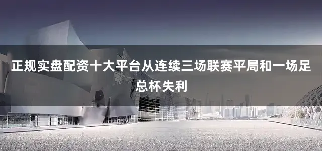正规实盘配资十大平台从连续三场联赛平局和一场足总杯失利