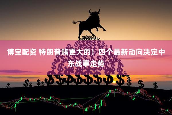 博宝配资 特朗普赌更大的！四个最新动向决定中东战事走势