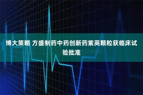 博大策略 方盛制药中药创新药紫英颗粒获临床试验批准