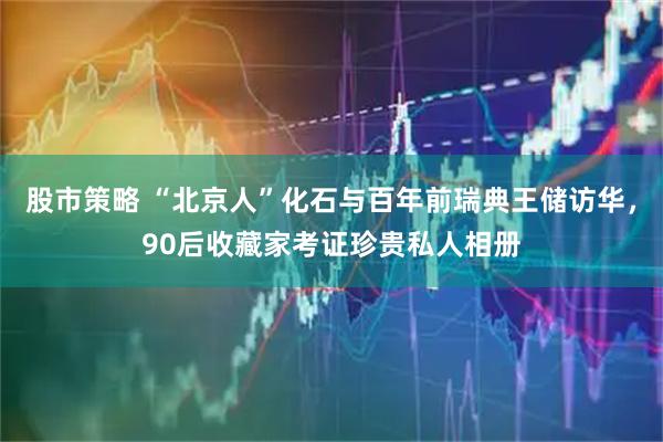 股市策略 “北京人”化石与百年前瑞典王储访华，90后收藏家考证珍贵私人相册