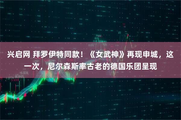 兴启网 拜罗伊特同款！《女武神》再现申城，这一次，尼尔森斯率古老的德国乐团呈现