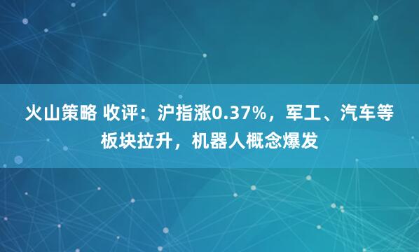 火山策略 收评：沪指涨0.37%，军工、汽车等板块拉升，机器人概念爆发