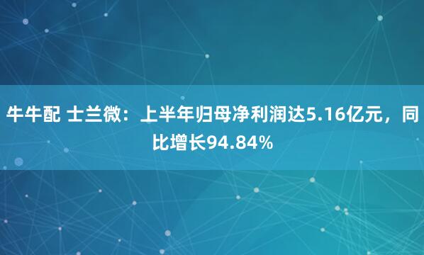 牛牛配 士兰微：上半年归母净利润达5.16亿元，同比增长94.84%