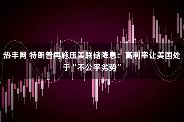 热丰网 特朗普再施压美联储降息：高利率让美国处于“不公平劣势”